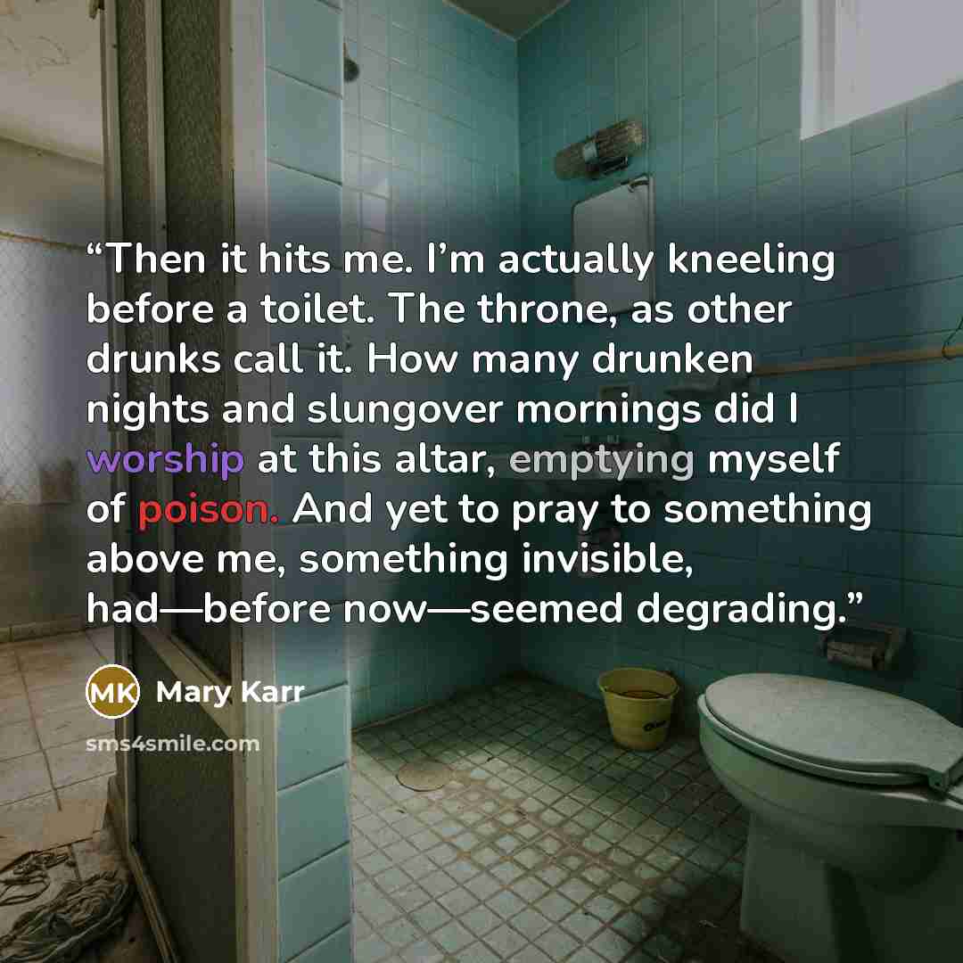 “Then it hits me. I’m actually kneeling before a toilet. The throne, as other drunks call it. How many drunken nights and slungover mornings did I worship at this altar, emptying myself of poison. And yet to pray to something above me, something invisible, had—before now—seemed degrading.” quote by Mary Karr