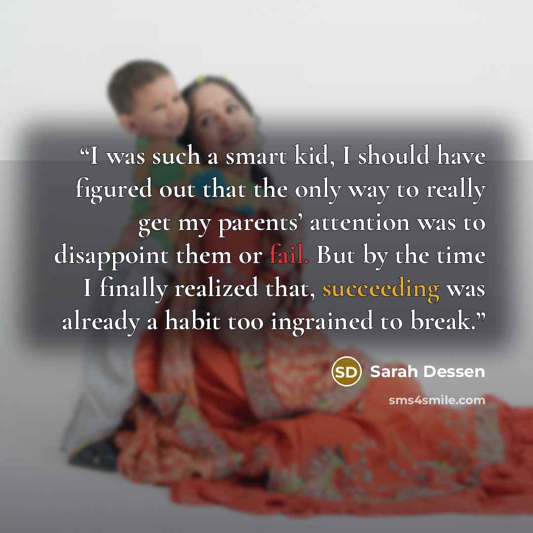 “I was such a smart kid, I should have figured out that the only way to really get my parents’ attention was to disappoint them or fail. But by the time I finally realized that, succeeding was already a habit too ingrained to break.” quote by Sarah Dessen