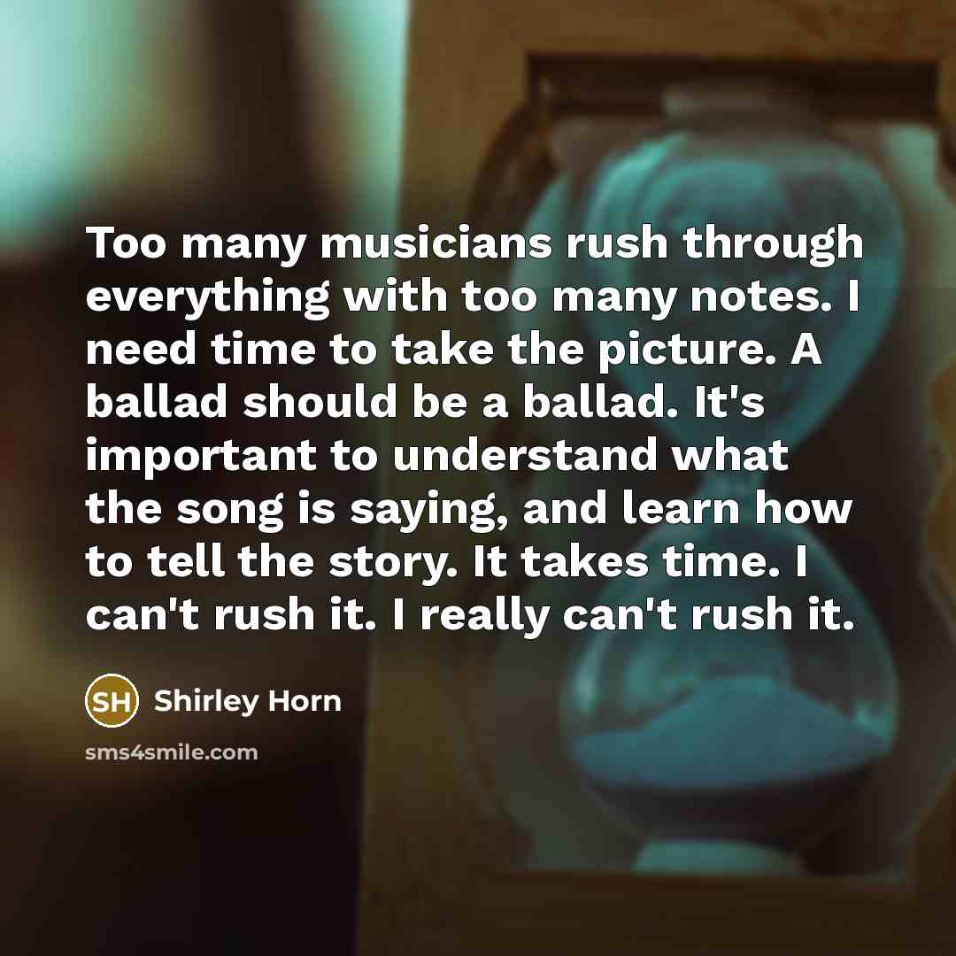 “Too many musicians rush through everything with too many notes. I need time to take the picture. A ballad should be a ballad. It's important to understand what the song is saying, and learn how to tell the story. It takes time. I can't rush it. I really can't rush it.” quote by Shirley Horn