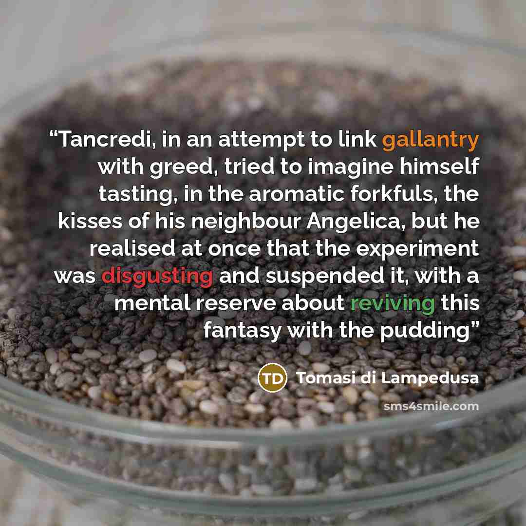 “Tancredi, in an attempt to link gallantry with greed, tried to imagine himself tasting, in the aromatic forkfuls, the kisses of his neighbour Angelica, but he realised at once that the experiment was disgusting and suspended it, with a mental reserve about reviving this fantasy with the pudding” quote by Tomasi di Lampedusa