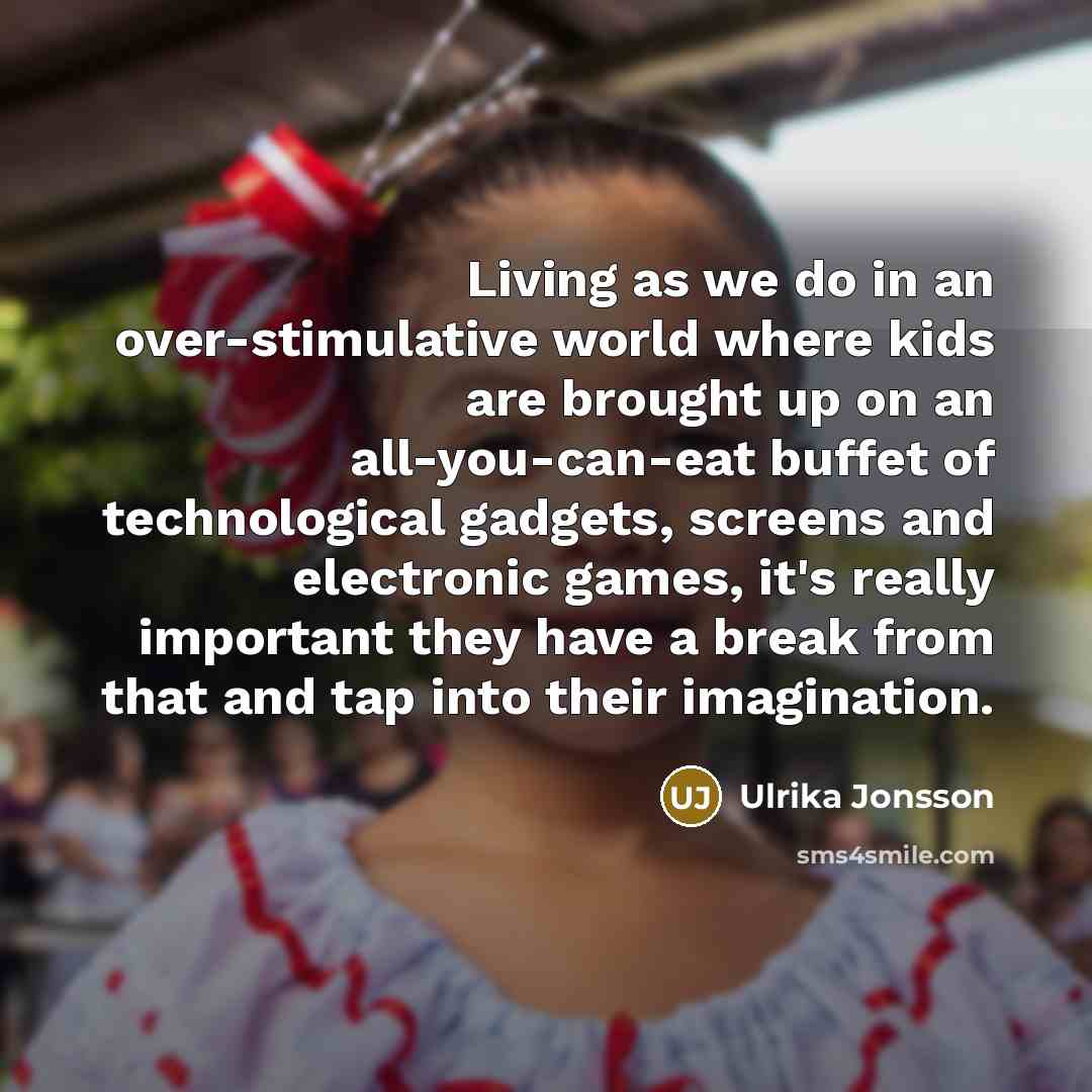 “Living as we do in an over-stimulative world where kids are brought up on an all-you-can-eat buffet of technological gadgets, screens and electronic games, it's really important they have a break from that and tap into their imagination.” quote by Ulrika Jonsson