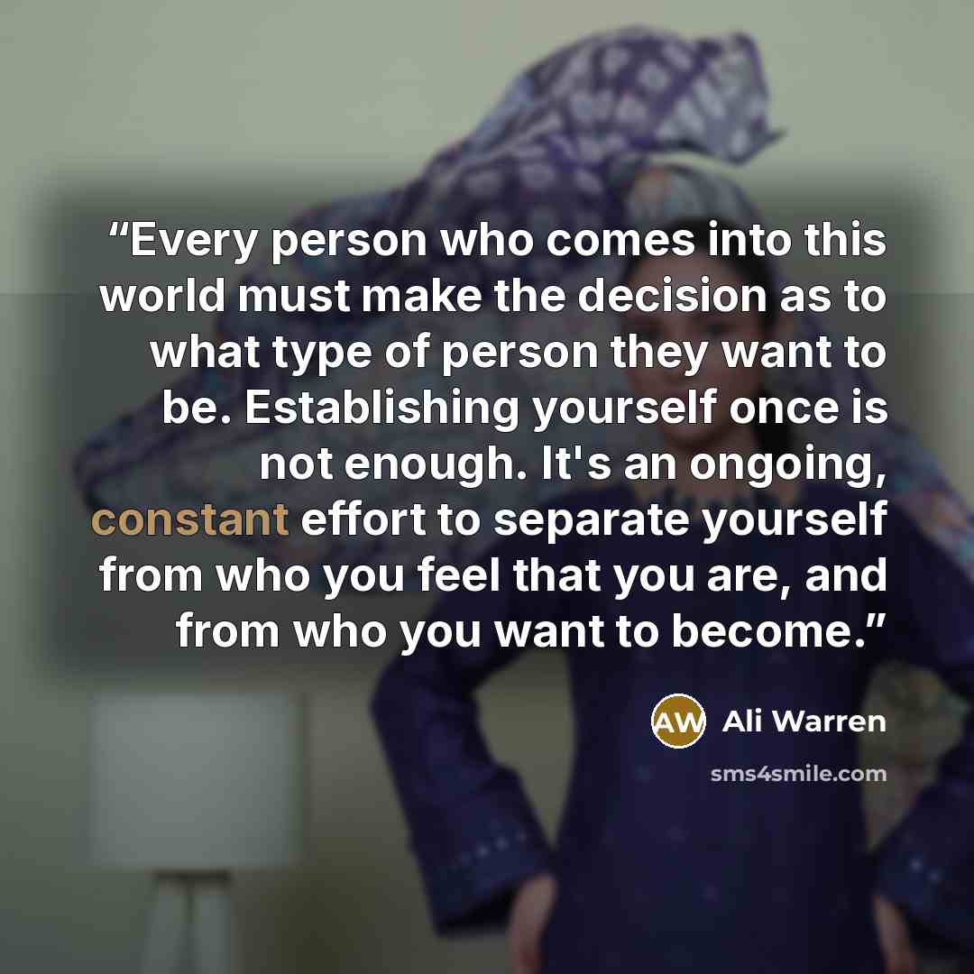 “Every person who comes into this world must make the decision as to what type of person they want to be. Establishing yourself once is not enough. It's an ongoing, constant effort to separate yourself from who you feel that you are, and from who you want to become.” quote by Ali Warren