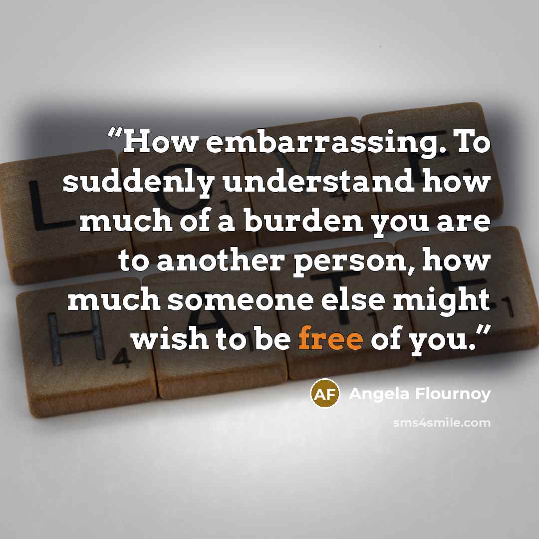 “How embarrassing. To suddenly understand how much of a burden you are to another person, how much someone else might wish to be free of you.” quote by Angela Flournoy