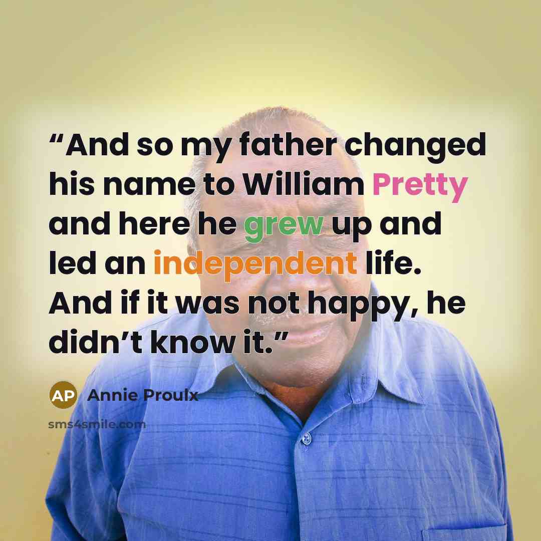 “And so my father changed his name to William Pretty and here he grew up and led an independent life. And if it was not happy, he didn’t know it.” quote by Annie Proulx