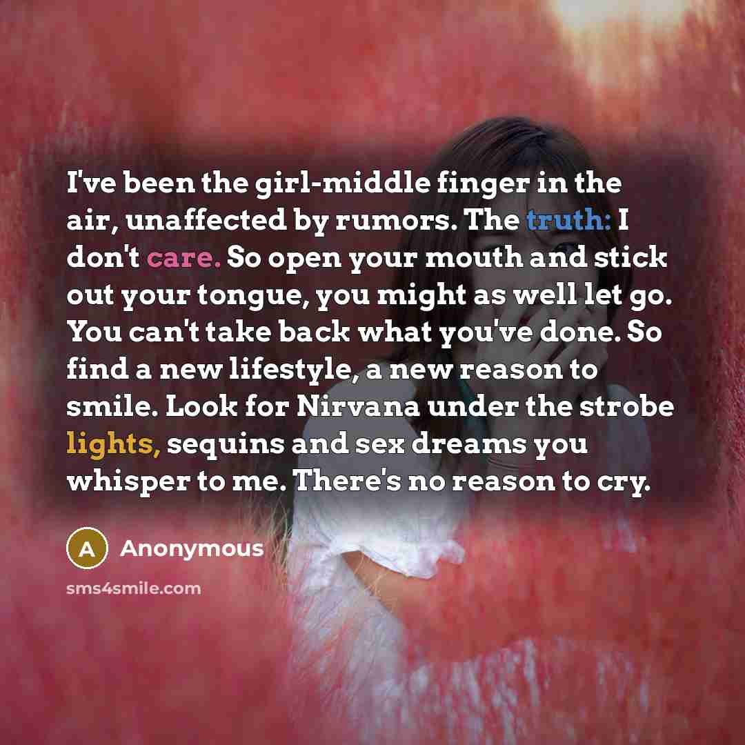 “I've been the girl-middle finger in the air, unaffected by rumors. The truth: I don't care. So open your mouth and stick out your tongue, you might as well let go. You can't take back what you've done. So find a new lifestyle, a new reason to smile. Look for Nirvana under the strobe lights…” quote by Anonymous