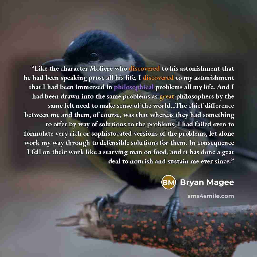 “Like the character Moliere who discovered to his astonishment that he had been speaking prose all his life, I discovered to my astonishment that I had been immersed in philosophical problems all my life. And I had been drawn into the same problems as great philosophers by the same felt need to…” quote by Bryan Magee
