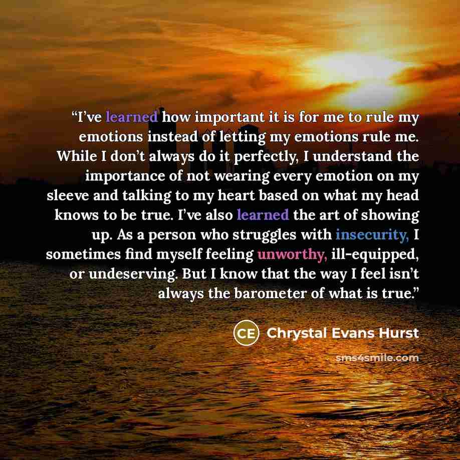 “I’ve learned how important it is for me to rule my emotions instead of letting my emotions rule me. While I don’t always do it perfectly, I understand the importance of not wearing every emotion on my sleeve and talking to my heart based on what my head knows to be true. I’ve also learned the art…” quote by Chrystal Evans Hurst