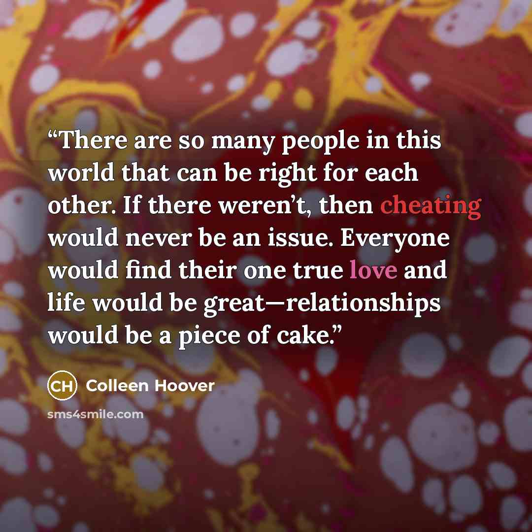 “There are so many people in this world that can be right for each other. If there weren’t, then cheating would never be an issue. Everyone would find their one true love and life would be great—relationships would be a piece of cake.” quote by Colleen Hoover