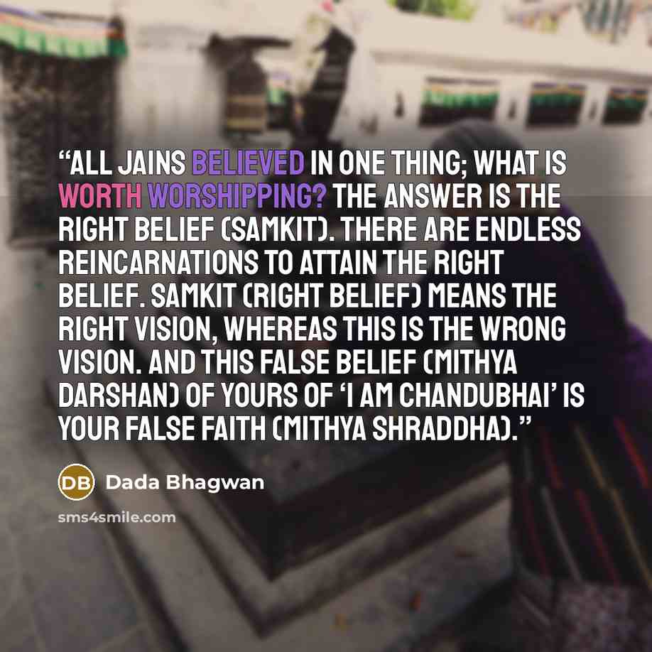 “All Jains believed in one thing; what is worth worshipping? The answer is the right belief (samkit). There are endless reincarnations to attain the right belief. Samkit (right belief) means the right vision, whereas this is the wrong vision. And this false belief (mithya darshan) of yours of ‘I am…” quote by Dada Bhagwan