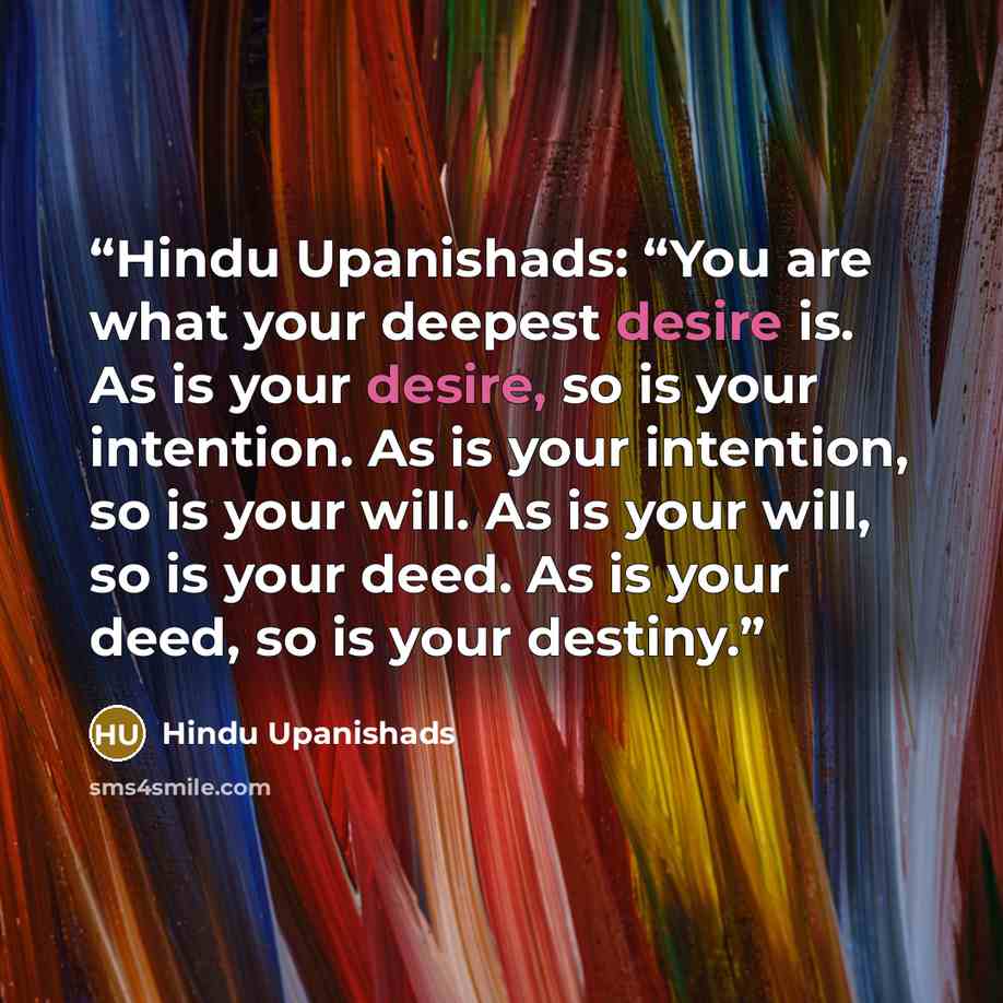 “Hindu Upanishads: “You are what your deepest desire is. As is your desire, so is your intention. As is your intention, so is your will. As is your will, so is your deed. As is your deed, so is your destiny.” quote by Hindu Upanishads