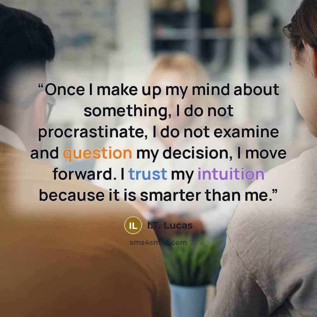 “Once I make up my mind about something, I do not procrastinate, I do not examine and question my decision, I move forward. I trust my intuition because it is smarter than me.” quote by I.T. Lucas