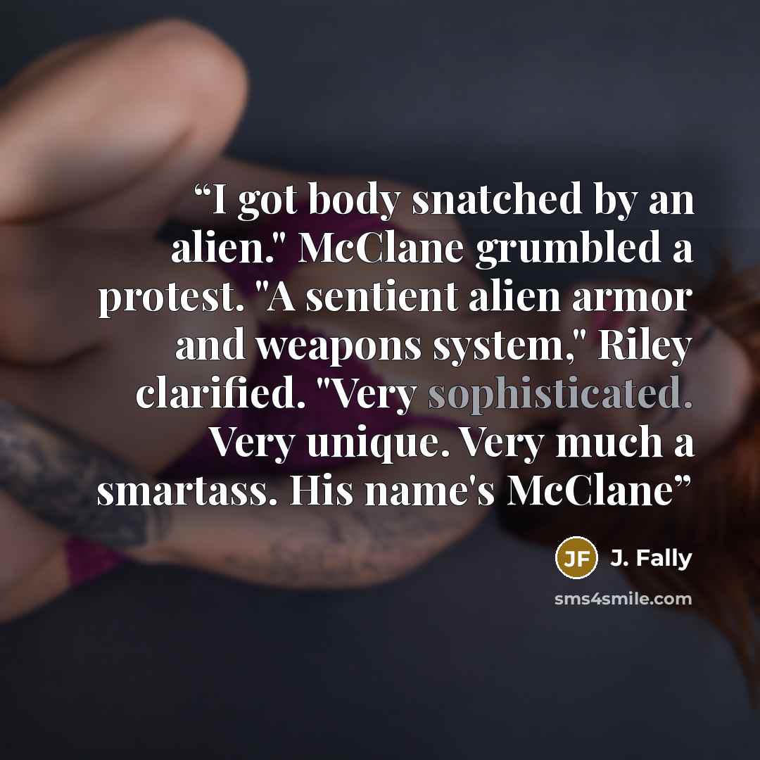 “I got body snatched by an alien." McClane grumbled a protest. "A sentient alien armor and weapons system," Riley clarified. "Very sophisticated. Very unique. Very much a smartass. His name's McClane” quote by J. Fally
