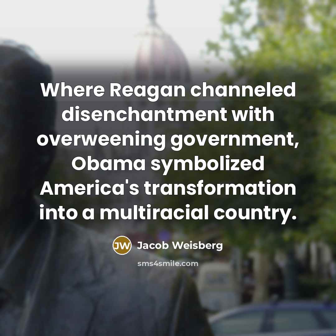 “Where Reagan channeled disenchantment with overweening government, Obama symbolized America's…” quote by Jacob Weisberg