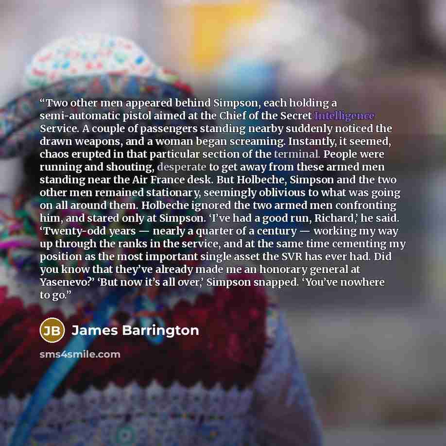 “Two other men appeared behind Simpson, each holding a semi-automatic pistol aimed at the Chief of the Secret Intelligence Service. A couple of passengers standing nearby suddenly noticed the drawn weapons, and a woman began screaming. Instantly, it seemed, chaos erupted in that particular section…” quote by James Barrington