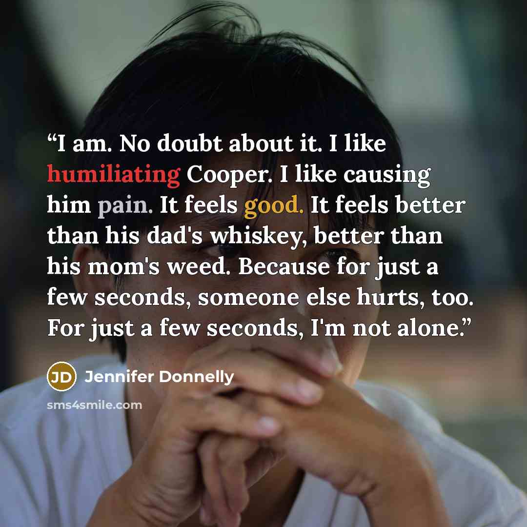 “I am. No doubt about it. I like humiliating Cooper. I like causing him pain. It feels good. It feels better than his dad's whiskey, better than his mom's weed. Because for just a few seconds, someone else hurts, too. For just a few seconds, I'm not alone.” quote by Jennifer Donnelly