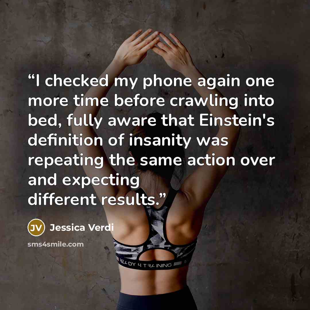 “I checked my phone again one more time before crawling into bed, fully aware that Einstein's definition of insanity was repeating the same action over and expecting different results.” quote by Jessica Verdi