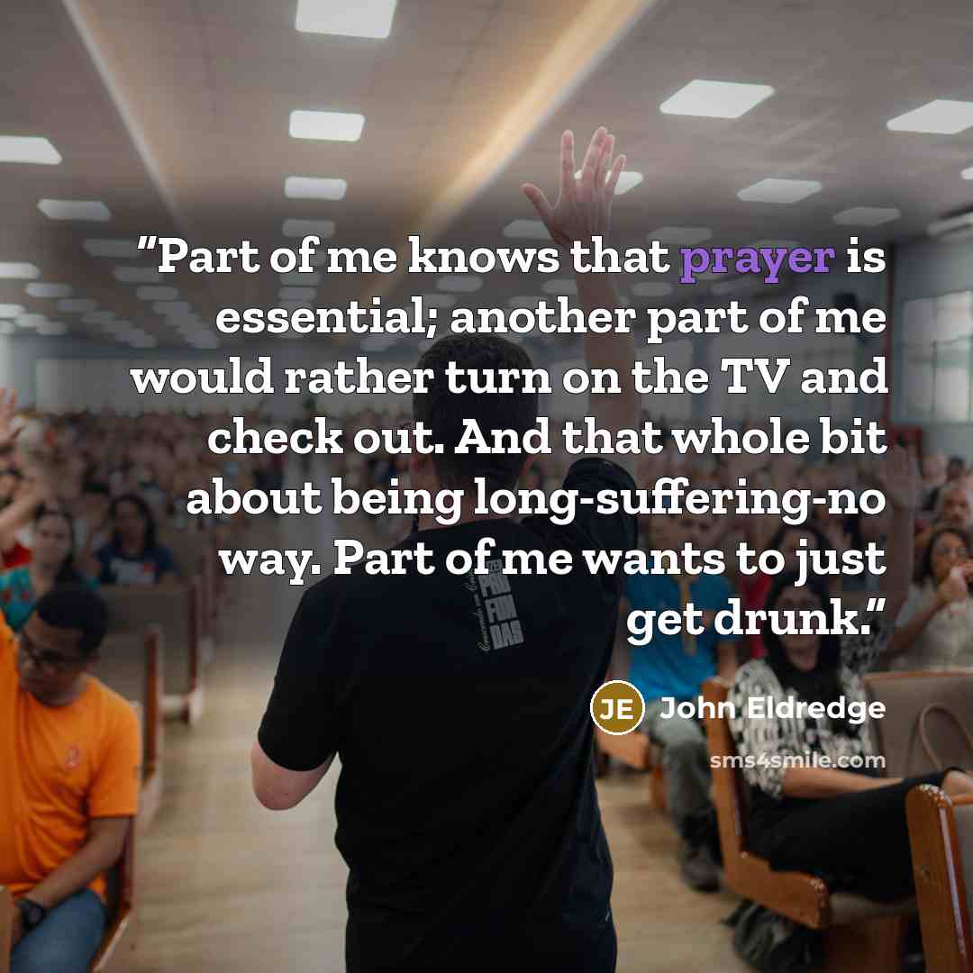 “Part of me knows that prayer is essential; another part of me would rather turn on the TV and check out. And that whole bit about being long-suffering-no way. Part of me wants to just get drunk.” quote by John Eldredge