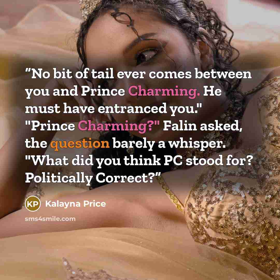 “No bit of tail ever comes between you and Prince Charming. He must have entranced you." "Prince Charming?" Falin asked, the question barely a whisper. "What did you think PC stood for? Politically Correct?” quote by Kalayna Price