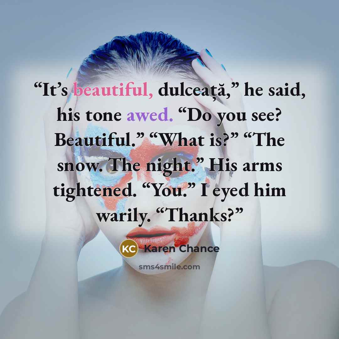 “It’s beautiful, dulceață,” he said, his tone awed. “Do you see? Beautiful.” “What is?” “The snow. The night.” His arms tightened. “You.” I eyed him warily. “Thanks?” quote by Karen Chance
