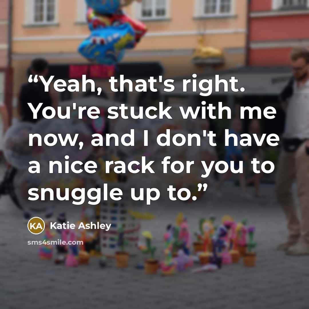 “Yeah, that's right. You're stuck with me now, and I don't have a nice rack for you to snuggle up to.” quote by Katie Ashley