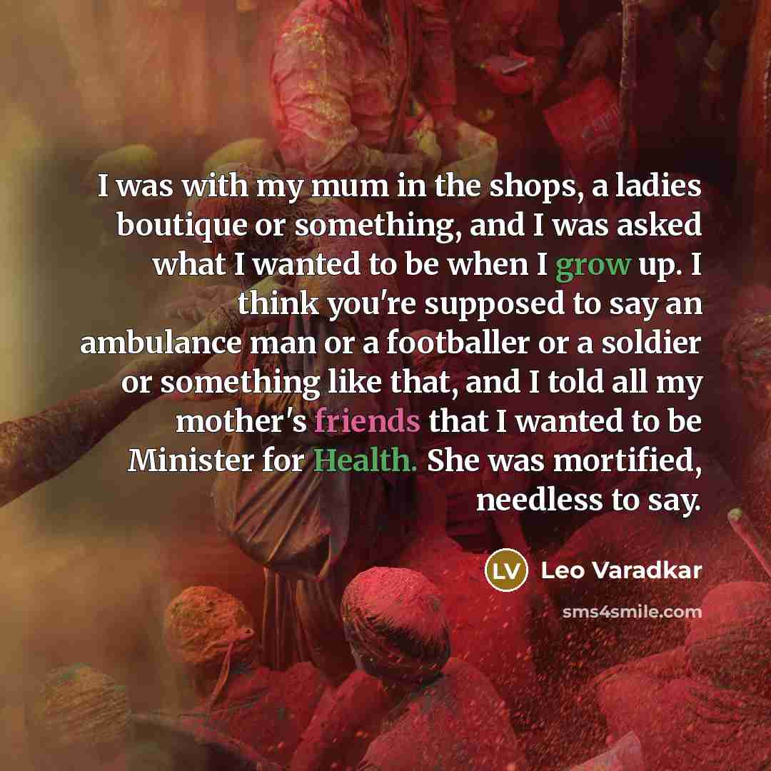 “I was with my mum in the shops, a ladies boutique or something, and I was asked what I wanted to be when I grow up. I think you're supposed to say an ambulance man or a footballer or a soldier or something like that, and I told all my mother's friends that I wanted to be Minister for Health. She…” quote by Leo Varadkar