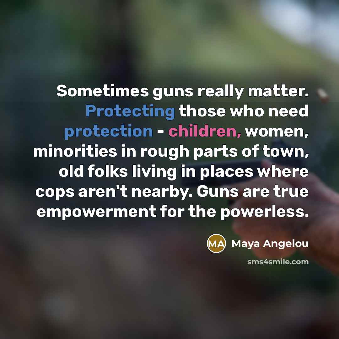“Sometimes guns really matter. Protecting those who need protection - children, women, minorities in rough parts of town, old folks living in places where cops aren't nearby. Guns are true empowerment for the powerless.” quote by Maya Angelou
