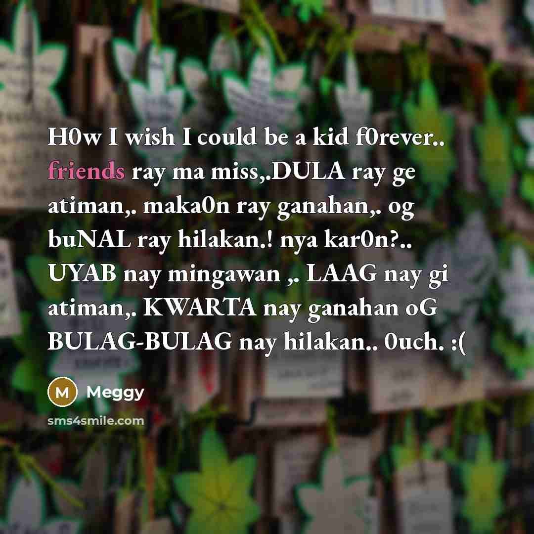 “H0w I wish I could be a kid f0rever.. friends ray ma miss,.DULA ray ge atiman,. maka0n ray ganahan,. og buNAL ray hilakan.! nya kar0n?.. UYAB nay mingawan ,. LAAG nay gi atiman,. KWARTA nay ganahan oG BULAG-BULAG nay hilakan.. 0uch. :(” quote by Meggy