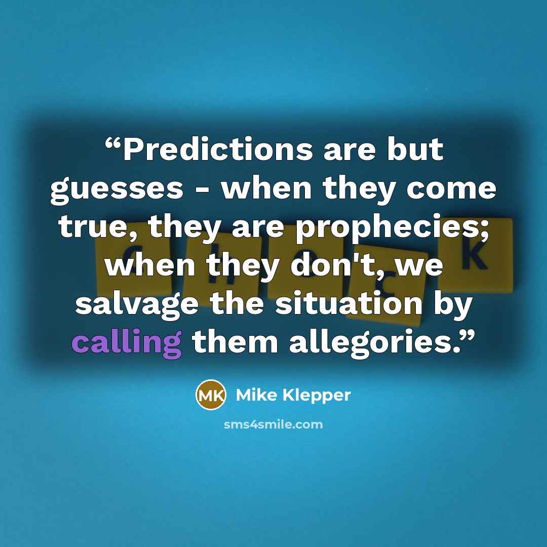 “Predictions are but guesses - when they come true, they are prophecies; when they don't, we salvage the situation by calling them allegories.” quote by Mike Klepper