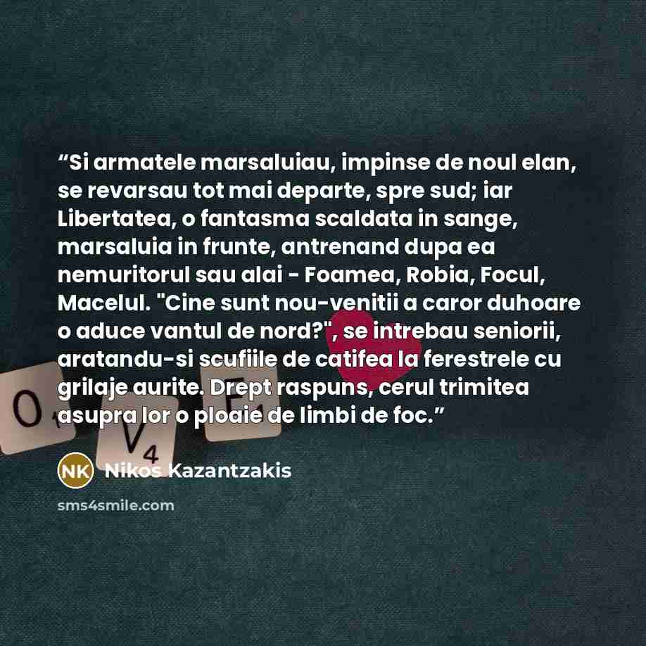 “Si armatele marsaluiau, impinse de noul elan, se revarsau tot mai departe, spre sud; iar Libertatea, o fantasma scaldata in sange, marsaluia in frunte, antrenand dupa ea nemuritorul sau alai - Foamea, Robia, Focul, Macelul. "Cine sunt nou-venitii a caror duhoare o aduce vantul de nord?", se…” quote by Nikos Kazantzakis