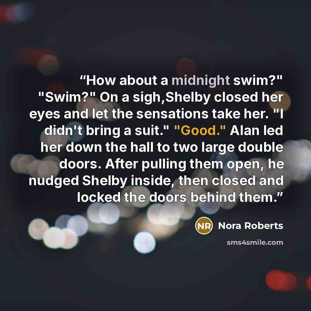 “How about a midnight swim?" "Swim?" On a sigh,Shelby closed her eyes and let the sensations take her. "I didn't bring a suit." "Good." Alan led her down the hall to two large double doors. After pulling them open, he nudged Shelby inside, then closed and locked the doors behind them.” quote by Nora Roberts