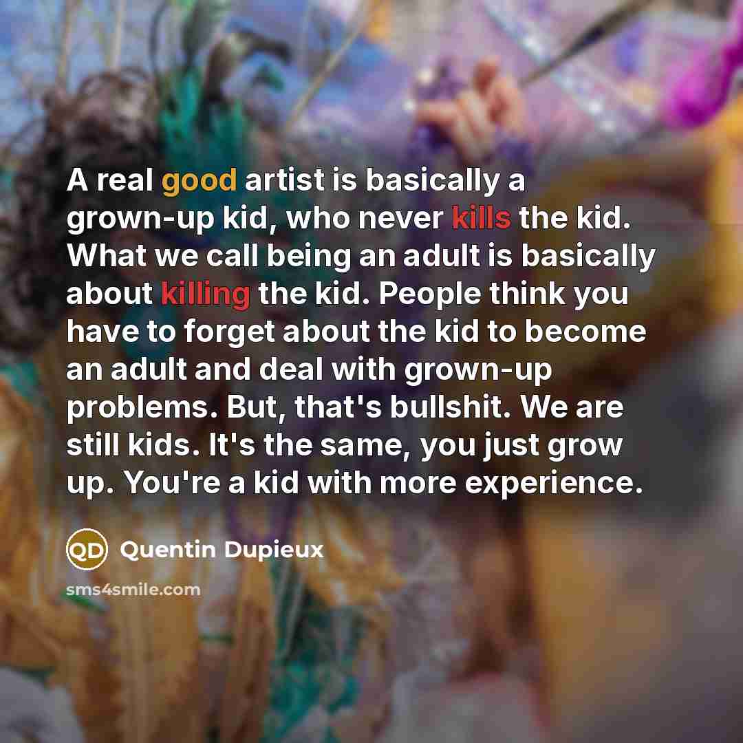“A real good artist is basically a grown-up kid, who never kills the kid. What we call being an adult is basically about killing the kid. People think you have to forget about the kid to become an adult and deal with grown-up problems. But, that's bullshit. We are still kids. It's the same, you…” quote by Quentin Dupieux