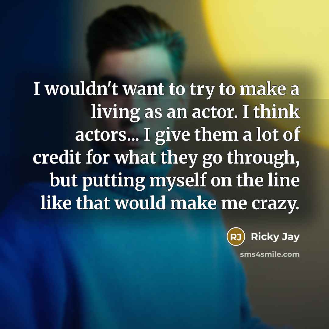“I wouldn't want to try to make a living as an actor. I think actors... I give them a lot of credit for what they go through, but putting myself on the line like that would make me crazy.” quote by Ricky Jay