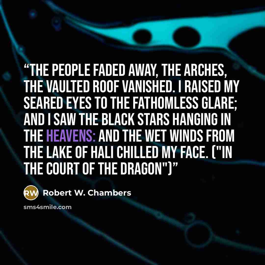 “The people faded away, the arches, the vaulted roof vanished. I raised my seared eyes to the fathomless glare; and I saw the black stars hanging in the heavens: and the wet winds from the Lake of Hali chilled my face. ("In The Court of the Dragon")” quote by Robert W. Chambers