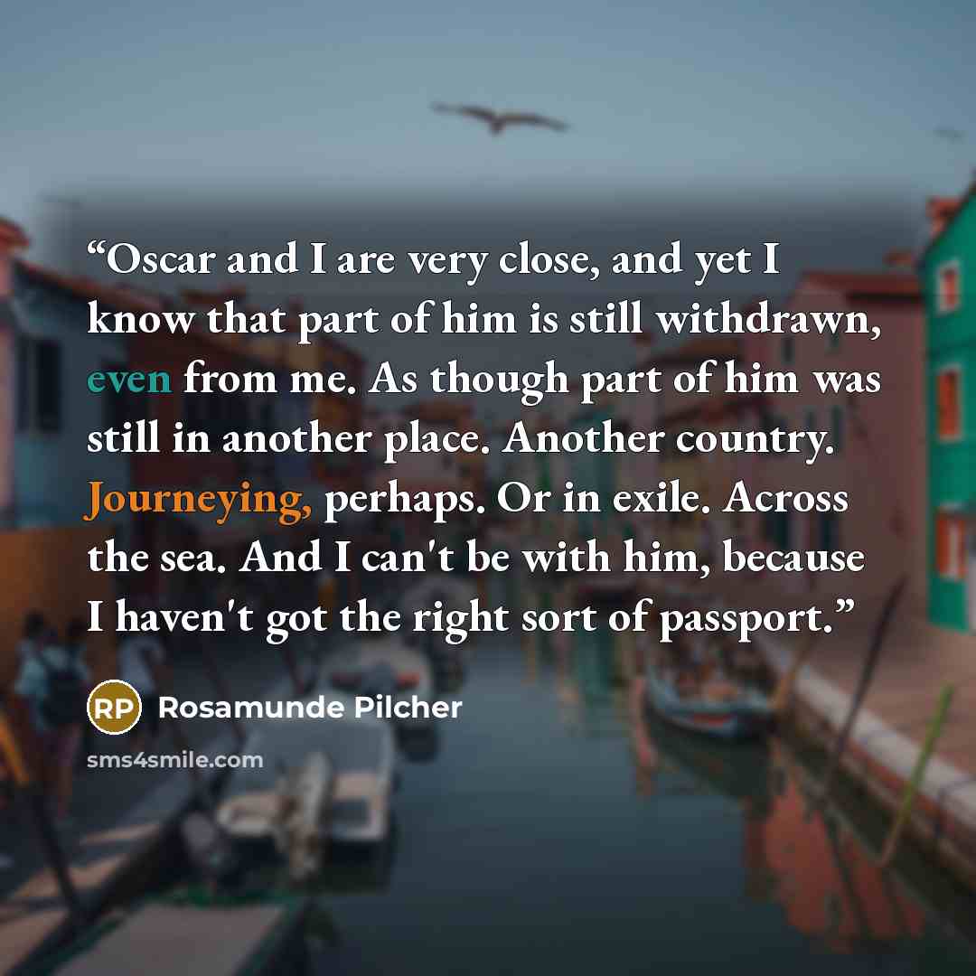 “Oscar and I are very close, and yet I know that part of him is still withdrawn, even from me. As though part of him was still in another place. Another country. Journeying, perhaps. Or in exile. Across the sea. And I can't be with him, because I haven't got the right sort of passport.” quote by Rosamunde Pilcher
