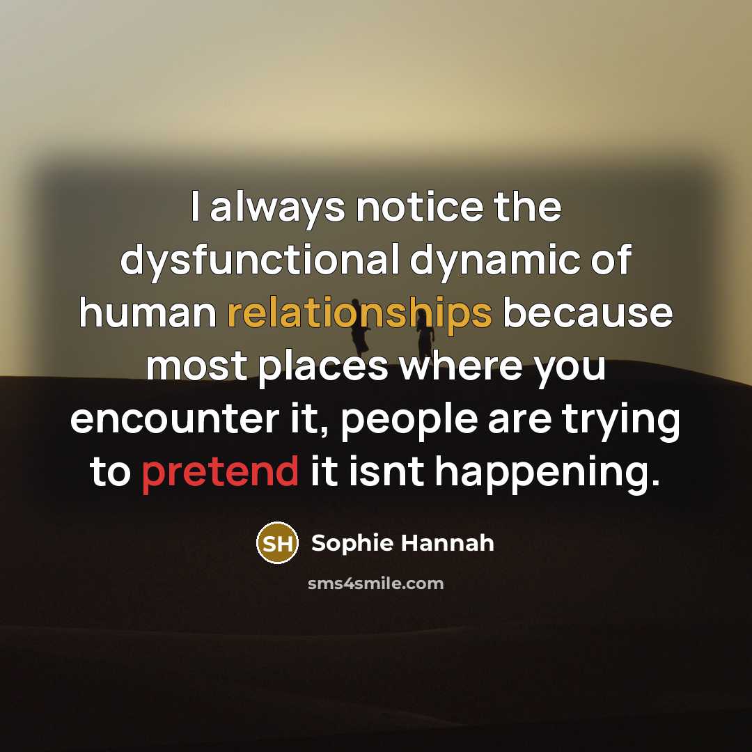 “I always notice the dysfunctional dynamic of human relationships because most places where you encounter it, people are trying to pretend it isnt happening.” quote by Sophie Hannah