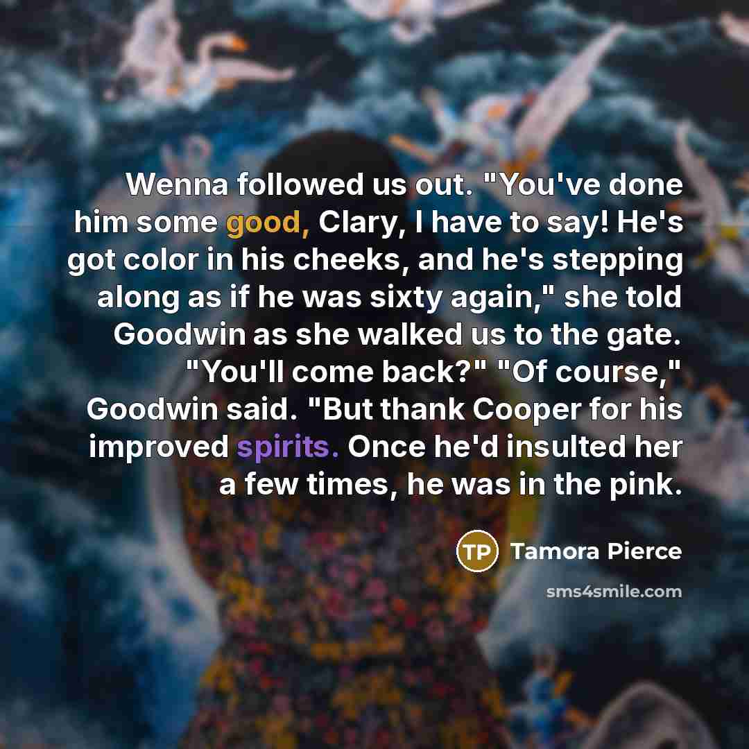 “Wenna followed us out. "You've done him some good, Clary, I have to say! He's got color in his cheeks, and he's stepping along as if he was sixty again," she told Goodwin as she walked us to the gate. "You'll come back?" "Of course," Goodwin said. "But thank Cooper for his improved spirits. Once…” quote by Tamora Pierce