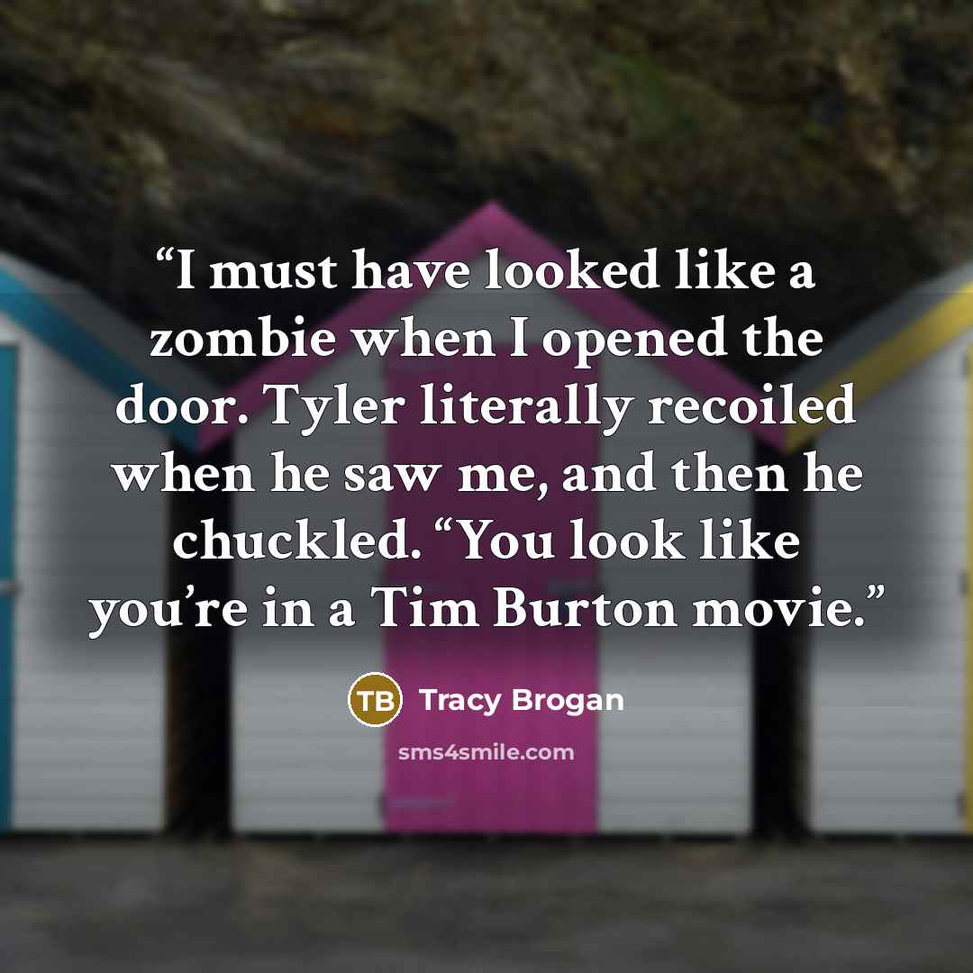 “I must have looked like a zombie when I opened the door. Tyler literally recoiled when he saw me, and then he chuckled. “You look like you’re in a Tim Burton movie.” quote by Tracy Brogan