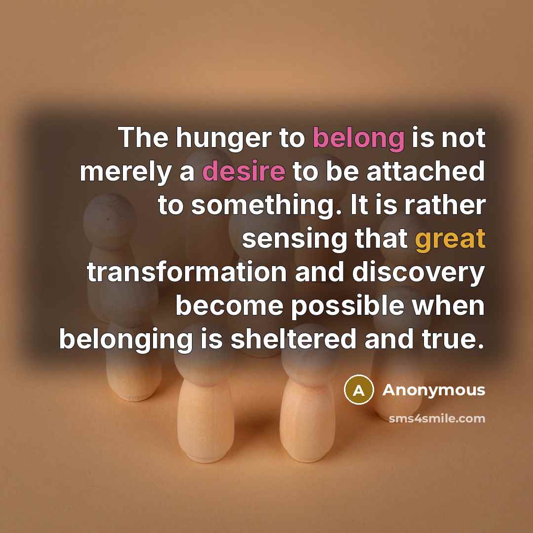 “The hunger to belong is not merely a desire to be attached to something. It is rather sensing that great transformation and discovery become possible when belonging is sheltered and true.” quote by Anonymous
