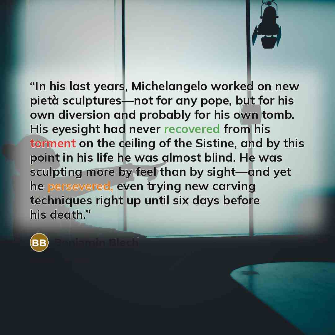 “In his last years, Michelangelo worked on new pietà sculptures—not for any pope, but for his own diversion and probably for his own tomb. His eyesight had never recovered from his torment on the ceiling of the Sistine, and by this point in his life he was almost blind. He was sculpting more by…” quote by Benjamin Blech