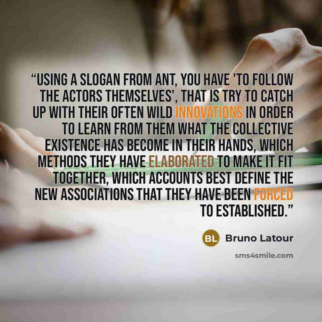 “Using a slogan from ANT, you have 'to follow the actors themselves', that is try to catch up with their often wild innovations in order to learn from them what the collective existence has become in their hands, which methods they have elaborated to make it fit together, which accounts best define…” quote by Bruno Latour