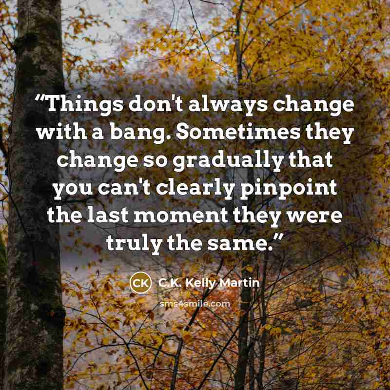 “Things don't always change with a bang. Sometimes they change so gradually that you can't clearly pinpoint the last moment they were truly the same.” quote by C.K. Kelly Martin