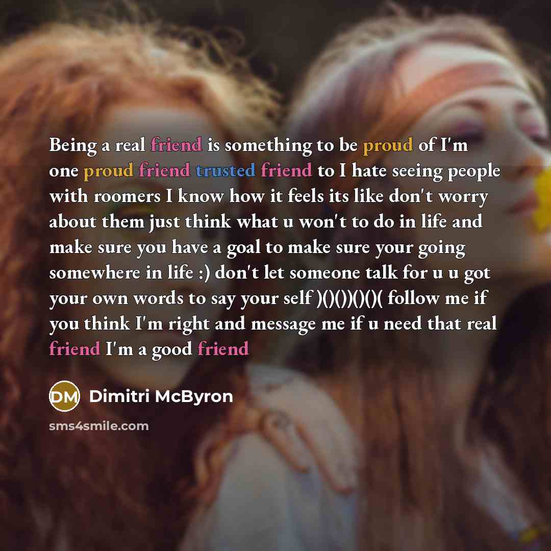 “Being a real friend is something to be proud of I'm one proud friend trusted friend to I hate seeing people with roomers I know how it feels its like don't worry about them just think what u won't to do in life and make sure you have a goal to make sure your going somewhere in life :) don't let…” quote by Dimitri McByron
