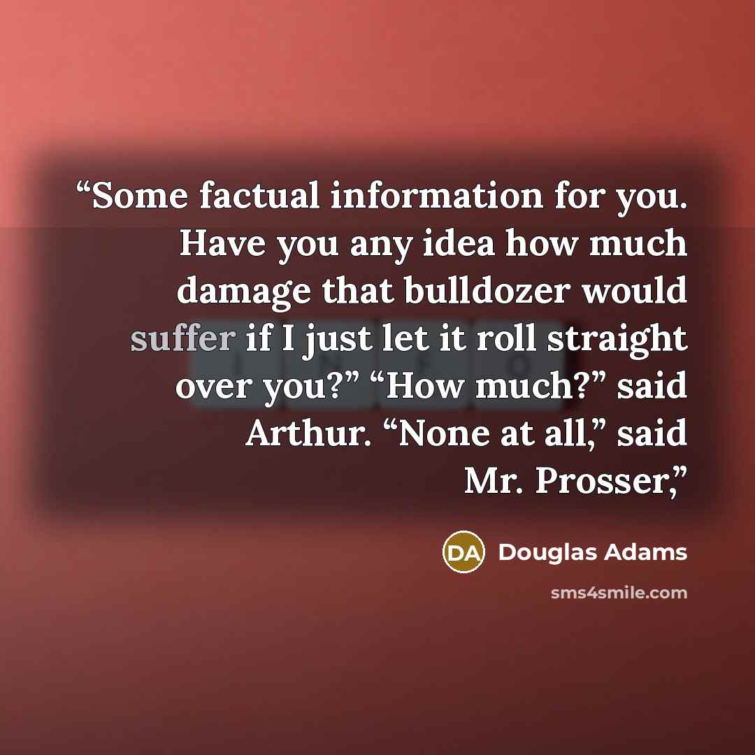 “Some factual information for you. Have you any idea how much damage that bulldozer would suffer if I just let it roll straight over you?” “How much?” said Arthur. “None at all,” said Mr. Prosser,” quote by Douglas Adams
