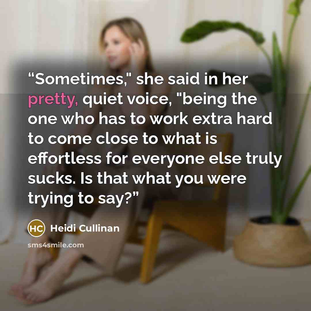 “Sometimes," she said in her pretty, quiet voice, "being the one who has to work extra hard to come close to what is effortless for everyone else truly sucks. Is that what you were trying to say?” quote by Heidi Cullinan
