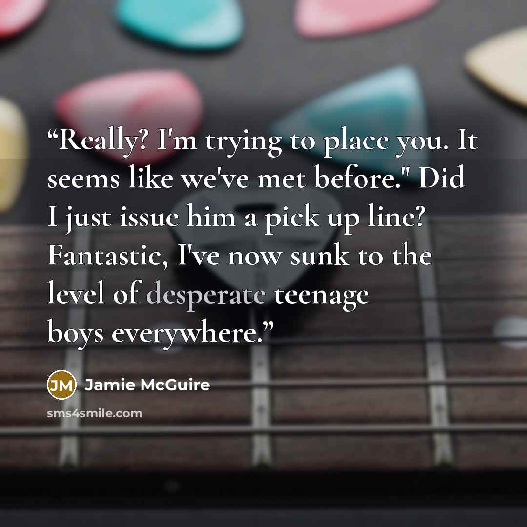 “Really? I'm trying to place you. It seems like we've met before." Did I just issue him a pick up line? Fantastic, I've now sunk to the level of desperate teenage boys everywhere.” quote by Jamie McGuire