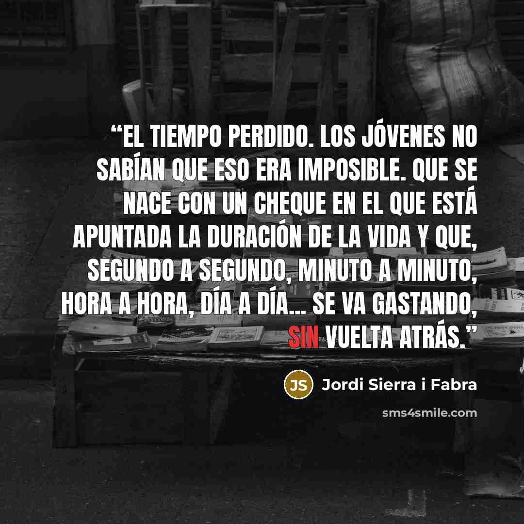 “El tiempo perdido. Los jóvenes no sabían que eso era imposible. Que se nace con un cheque en el que está apuntada la duración de la vida y que, segundo a segundo, minuto a minuto, hora a hora, día a día... se va gastando, sin vuelta atrás.” quote by Jordi Sierra i Fabra