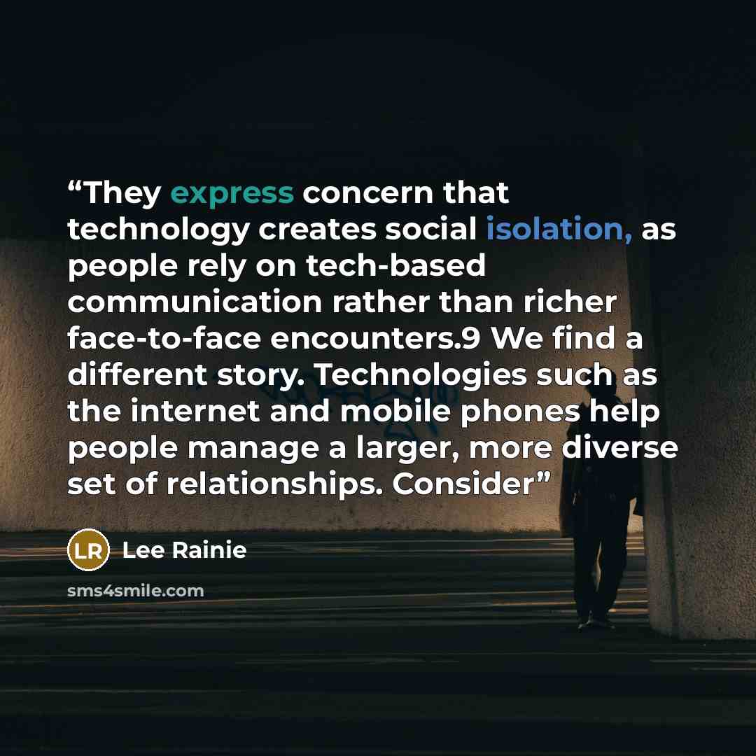 “They express concern that technology creates social isolation, as people rely on tech-based communication rather than richer face-to-face encounters.9 We find a different story. Technologies such as the internet and mobile phones help people manage a larger, more diverse set of relationships…” quote by Lee Rainie