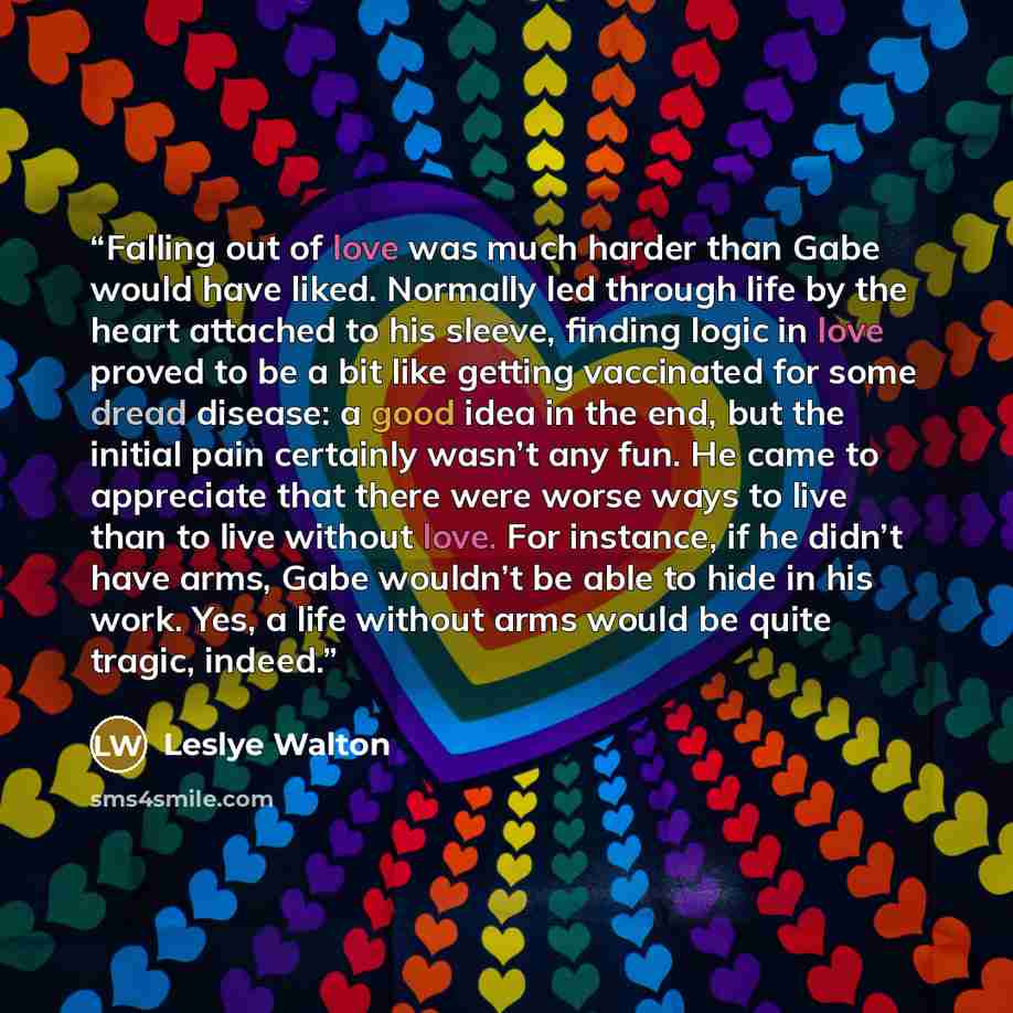 “Falling out of love was much harder than Gabe would have liked. Normally led through life by the heart attached to his sleeve, finding logic in love proved to be a bit like getting vaccinated for some dread disease: a good idea in the end, but the initial pain certainly wasn’t any fun. He came to…” quote by Leslye Walton