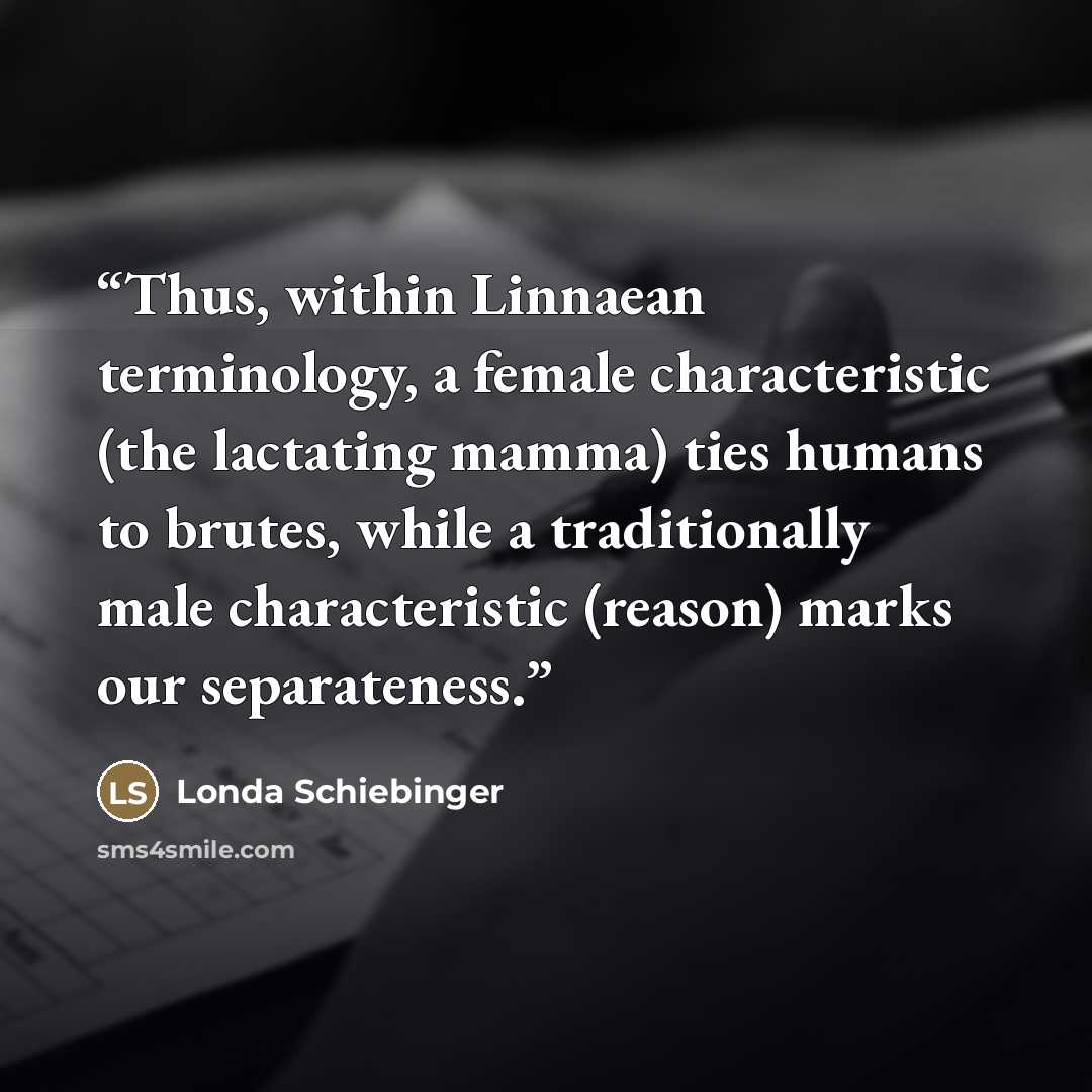 “Thus, within Linnaean terminology, a female characteristic (the lactating mamma) ties humans to brutes, while a traditionally male characteristic (reason) marks our separateness.” quote by Londa Schiebinger