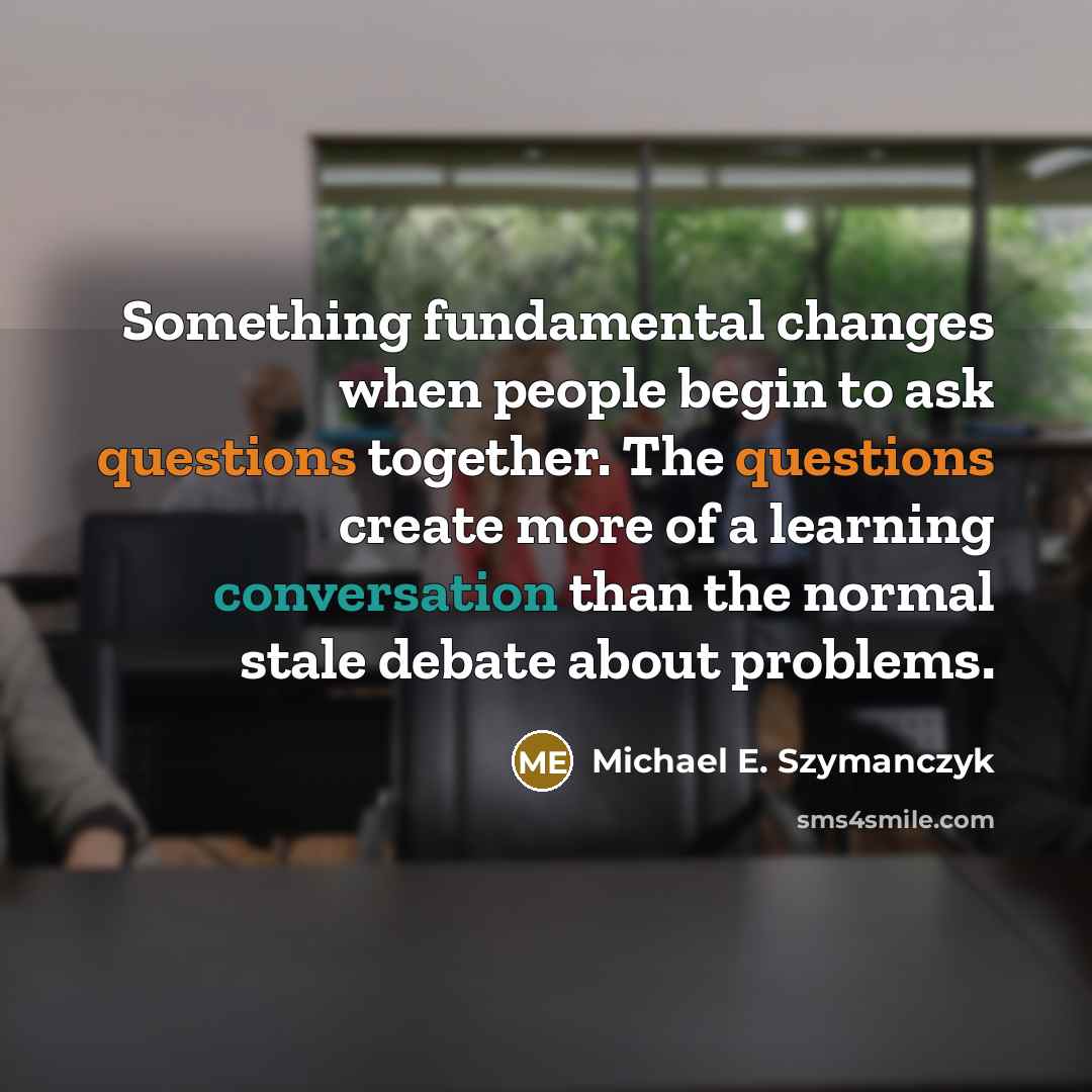 “Something fundamental changes when people begin to ask questions together. The questions create more of a learning conversation than the normal stale debate about problems.” quote by Michael E. Szymanczyk